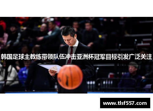 韩国足球主教练带领队伍冲击亚洲杯冠军目标引发广泛关注