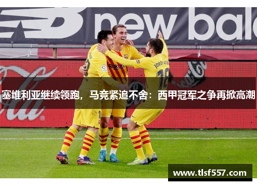 塞维利亚继续领跑，马竞紧追不舍：西甲冠军之争再掀高潮
