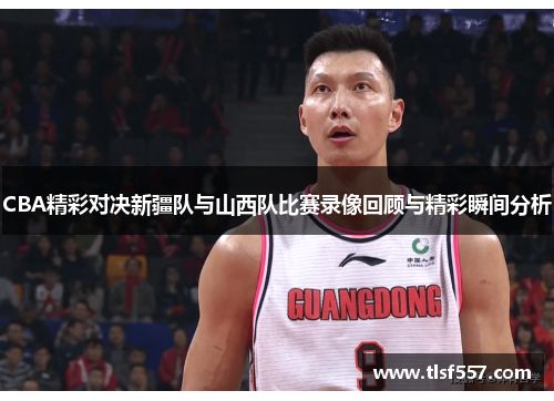 CBA精彩对决新疆队与山西队比赛录像回顾与精彩瞬间分析