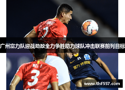 广州富力队迎战劲敌全力争胜助力球队冲击联赛前列目标